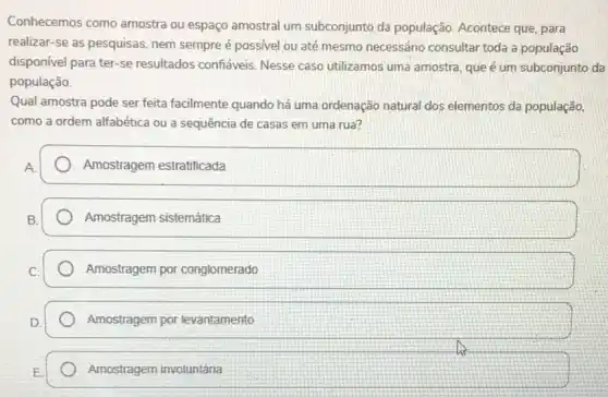 Conhecemos como amostra ou espaço amostral um subconjunto da população Acontece que, para
realizar-se as pesquisas nem sempre é possivel ou até mesmo necessário consultar toda a população
disponível para ter-se resultados confáveis. Nesse caso utilizamos uma amostra que é um subconjunto da
população.
Qual amostra pode ser feita facilmente quando há uma ordenação natural dos elementos da população,
como a ordem alfabética ou a sequência de casas em uma rua?
Amostragem estratificada
Amostragem sistemática
Amostragem por conglomerado
Amostragem por levantamento
Amostragem involuntária