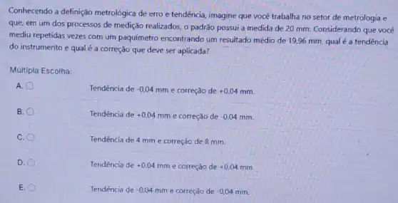 Conhecendo a definição metrológica de erro e tendência, imagine que você trabalha no setor de metrologia e
que, em um dos processos de medição realizados, o padrão possui a medida de 20 mm. Considerando que vocêê
mediu repetidas vezes com um paquímetro encontrando um resultado médio de 19,96 mm, qual é a tendência
do instrumento e qual é a correção que deve ser aplicada?
Múltipla Escolha:
A.
Tendência de -0,04mm e correção de +0,04mm
B.
Tendência de +0,04mm e correção de -0,04mm
C.
Tendência de 4 mm e correção de 8 mm.
D.
Tendência de +0,04mm e correção de +0,04mm
E.
Tendência de -0,04mm e correção de -0,04mm