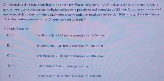 Conhecendo a definição metrológica de erro e tendência, imagine que você trabalha no setor de metrologia e
que, em um dos processos de medição realizados, o padrão possui a medida de 20 mm. Considerando que você
mediu repetidas vezes com um paquímetro encontrando um resultado médio de 19,96 mm, qual é a tendência
do instrumento e qual é a correção que deve ser aplicada?
Múltipla Escolha:
A.
Tendência de +0,04mm e correção de +0,04mm
B.
Tendência de -0,04mm e correção de +0,04mm
C.
Tendência de +0,04mm e correção de -0,04mm
D.
Tendência de 4 mm e correção de 8 mm.
E.
Tendência de -0,04mm e correção de -0,04mm