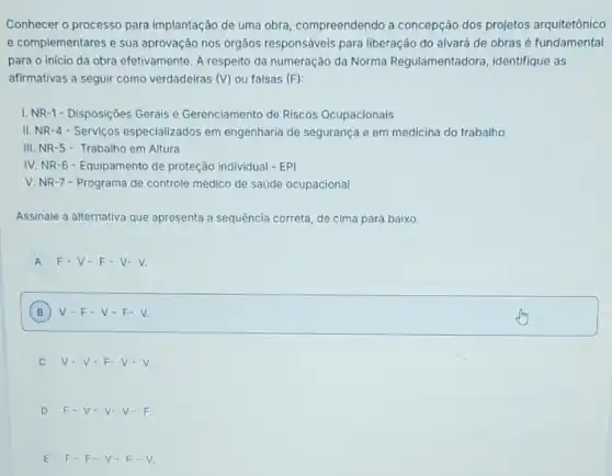 Conhecer o processo para implantação de uma obra compreendendo a concepção dos projetos arquitetônico
e complementares e sua aprovação nos órgãos responsáveis para liberação do alvará de obras é fundamental
para o início da obra efetivamente. A respeito da numeração da Norma Regulamentadora, identifique as
afirmativas a seguir como verdadeiras (V) ou falsas (F)
I. NR-1- Disposições Gerais e Gerenciamento de Riscos Ocupacionais
II. NR-4 -Serviços especializados em engenharia de segurança e em medicina do trabalho
III. NR-5-Trabalho em Altura
IV. NR-6-Equipamento de proteção individual - EPI
V. NR-7 - Programa de controle médico de saúde ocupacional
Assinale a alternativa que apresenta a sequência correta de cima para baixo.
A F-V-F-V-V.
B ) V-F-V-F-V. B
v-v-F-V-V.
D F.V.V-V-F.
E F-F-V-F-V.