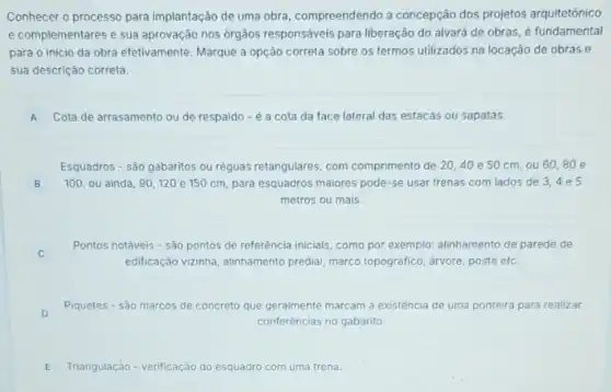 Conhecer o processo para implantação de uma obra , compreendendo a concepção dos projetos arquitetônico
e complementares e sua aprovação nos órgãos responsáveis para liberação do alvará de obras, é fundamental
para o inicio da obra efetivamente. Marque a opção correta sobre os termos utilizados na locação de obras e
sua descrição correta.
A Cota de arrasamento ou de respaldo - é a cota da face lateral das estacas ou sapatas. A
Esquadros - são gabaritos ou réguas retangulares, com comprimento de 20,40 e 50 cm, ou 60,80 e
B 100, ou ainda, 90120 e 150 cm para esquadros maiores pode -se usar trenas com lados de 3,4 e 5 B
metros ou mais.
C
Pontos notáveis - sào pontos de referência iniciais como por exemplo: alinhamento de parede de
edificação vizinha, alinhamento predial, marco topográfico , arvore, poste etc.
D
Piquetes - são marcos de concreto que geralmente marcam a existência de uma ponteira para realizar
conferências no gabarito.
E Triangulação - verificação do esquadro com uma trena.