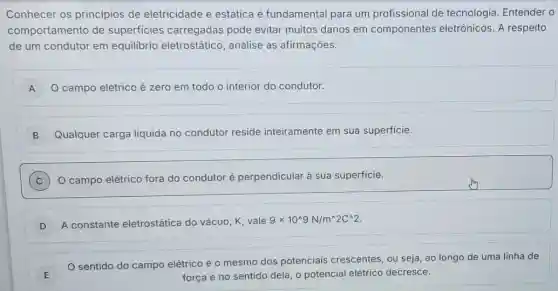 Conhecer os principios de eletricidade e estática é fundamental para um profissional de tecnologia. Entender o
comportamento de superficies carregadas pode evitar muitos danos em componentes eletrônicos. A respeito
de um condutor em equilibrio eletrostático , analise as afirmações:
A O campo elétrico é zero em todo o interior do condutor.
B Qualquer carga liquida no condutor reside inteiramente em sua superficie.
C O campo elétrico fora do condutor é perpendicular à sua superficie.
D ) A constante eletrostática do vácuo, K, vale
9times 10^wedge 9N/m^wedge 2C^wedge 2
E
sentido do campo elétrico é o mesmo dos potenciais crescentes, ou seja, ao longo de uma linha de
força e no sentido dela, o potencial elétrico decresce.