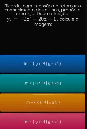 conhecime alunos, pro bõe o
exercício:
y_(v)=-2x^2+20x+1 calcule a
imagem:
Im= yin vert Rvert yleqslant 76 
vert m= yin vert Rvert yleqslant 75 
Im= xin vert Rvert xgeqslant 5 
vert m= yin vert Rvert ygeqslant 75