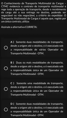 Conhecimento de Transporte Multimodal de Cargas
CTMC evidencia 1. 0 contrato de transporte multimodal e
rege toda a operação de transporte , desde o recebimento
da carga até a sua entrega no destino , podendo , ser
negociável ou não negociável,, a critério do expedidor.
Transporte Multimodal de Cargas é aquele que , regido por
um único contrato , utiliza:
Assinale a alternativa CORRETA:
A)Somente duas modalidades de transporte,
desde a origem até o destino , e é executado sob
a responsabilida de de vários Operador de
Transporte Multimodal - OTM.
B) Duas ou mais modalidades de transporte
desde a origem até o destino , e é executado sob
a responsabilida de única de um Operador de
Transporte Multimodal - OTM.
Somente uma modalidade de transporte
desde a origem até o destino , e é executado sob
a responsabilida de única de um Operador de
Transporte Multimodal - OTM.
D )Somente duas modalidades de transporte
desde a origem até o destino . e é executado sob
a responsabilida de única de um Operador de
Transporte Multimodal - OTM.