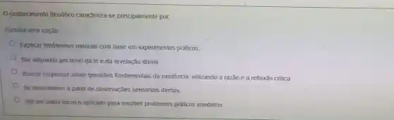 conhecimento filosófico caracteriza-se principalmente por.
Escolha uma opção
Explicar fenómenos naturais com base em experimentos práticos.
Ser adquirido por meio da fé e da revelação divina.
Buscar respostas sobre questões fundamentais da existência, utilizando a razão e a reflexão critica.
Se desenvolver a partir de observações sensoriais diretas
Ser um saber técnico aplicado para resolver problemas práticos imediatos.