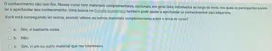 conhecimento não tem fim. Nosso curso tem materiais complementares opcionais, em geral links, informados ao longo do texto nos quais os participantes podem
ler e aprofundar seu conhecimento. Uma busca no Google acadêmico também pode ajudar a aprofundar os conhecimentos aqui adquiridos.
Você está conseguindo ler textos, assistir videos ou outros materials complementares sobre o tema do curso?
a. Sim, vi bastante coisa.
b. Não.
c. Sim, vi um ou outro material que me interessou.