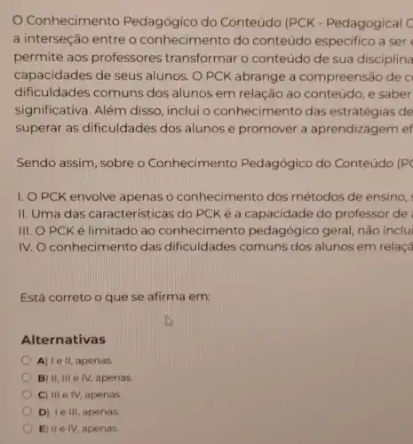 Conhecimento Pedagógico do Conteúdo (PCK - Pedagogical C
a interseção entre o conhecimento do conteúdo especifico a ser
permite aos professores transformar o conteúdo de sua disciplina
capacidades de seus alunos. O PCK abrange a compreens 30 de c
dificuldades comuns dos alunos em relação ao conteúdo, e saber
significativa . Além disso inclui o conhecimento das estratégias de
superar as dificuldades dos alunos e promover a aprendizagem ef
Sendo assim , sobre o Conhecimento Pedagógico do Conteúdo (P
I. O PCK envolve apenas o conhecimento dos métodos de ensino,
II. Uma das características do PCK é a capacidade do professor de
III. O PCK é limitado ao conhecime nto pedagógico geral, não inclu
IV.O conhecimento das dificuldades comuns dos alunos em relaçã
Está correto o que se afirma em:
Alternativas
A) I e II, apenas.
B) II, III e IV, apenas.
C) III e IV apenas.
D) Ie III, apenas.
E) II e IV, apenas.