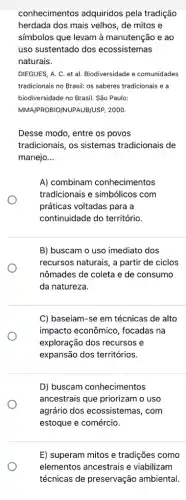 conhecimentos adquiridos pela tradição
herdada dos mais velhos , de mitos e
símbolos que levam à manutenção e ao
uso sustentado dos ecossistemas
naturais.
DIEGUES, A. C. et al. Biodiversidade e comunidades
tradicionais no Brasil: os saberes tradicionais e a
biodiversidade no Brasil. Sǎo Paulo:
MMA/PROBIO/NUPAUBIUSP, 2000.
Desse modo, entre os povos
tradicionais, os sistemas tradicionais de
manejo __
A) combinam conhecimentos
tradicionais e simbólicos com
práticas voltadas para a
continuidade do território.
B) buscam o uso imediato dos
recursos naturais, a partir de ciclos
nômades de coleta e de consumo
da natureza.
C) baseiam-se em técnicas de alto
impacto econômico , focadas na
exploração dos recursos e
expansão dos territórios.
D) buscam conhecimentos
ancestrais que priorizam o uso
agrário dos ecossistemas , com
estoque e comércio.
E) superam mitos e tradições como
elementos ancestrais e viabilizam
técnicas de preservação ambiental