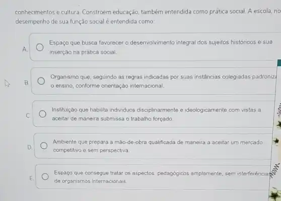 conhecimentos e cultura Constroem educação também entendida como prática social. A escola, no
desempenho de sua função social é entendida como:
Espaço que busca favorecer o desenvolvimento integral dos sujeitos históricos e sua
A.
inserção na prática social.
Organismo que, seguindo as regras indicadas por suas instâncias colegiadas padroniz
B.
ensino, conforme orientação internacional.
C.
Instituição que habilita individuos disciplinarmente e ideologicamente com vistas a
aceitar de maneira submissa o trabalho forçado
Ambiente que prepara a mão-de-obra qualificada de maneira a aceitar um mercado
D.
competitivo e sem perspectiva.
Espaço que consegue tratar os aspectos pedagógicos amplamente, sem interferência
E.
de organismos internacionais.