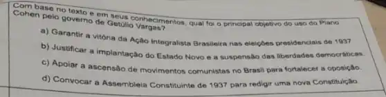 Conien pelo governo de Getulo yang Cohen pelo governo de Getulio valgementos, qual for o principal objetivo do uso do Plano
a) Garantir a vitória da Ação Integralista Brasileira nas elelções presidenclais de 1937.
b) Justificar a implantação do Estado Novo e a suspensão das liberdades democráticas.
c) Apoiar a ascensão de movimentos comunistas no Brasil para fortalecer a oposição.
d) Convocar a Assembleia Constituinte de 1937 para redigir uma nova Constitução.