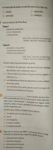 A conjunção e usada no último verso dá a id eia de:
a) adição.
c)conclusão.
b) oposição.
d) condição.
Leia os haicais de Alice Ruiz.
Texto I
basta um galhinho
e vira trapezista
passarinho
Texto II
pousados nos galhos
os pássaros balancam
música nos bambus
RUIZ,Alice Conversa de passarinhos.
Haikais. São Paulo : Iluminuras , 2008.
Os dois textos se assemelham quanto:
a) à temática da natureza e da observação da interação
dos pássaros com o ambiente natural.
b) à forma clássica do haicai, já que os versos seguem a
métrica 5-7-5
c) à temática dos animais em desarmonia com o ambien-
te em que vivem.
d) aos caminhos feitos pelos pássaros para conseguir ali-
mentos no ambiente que habitam.
__
éum trabalho de teor cien-
tífico produzido por um ou mais autores sobre determi-
nado tema Comumente
científico como revistas , plataformas de estudos , arqui-
vos de congressos , etc.
trecho que melhor complementa a frase é:
a)Otrabalho de conclusão de curso
b) A tese
c)A monografia
d) Oartigo científico
e) Oartigo de opinião
7 Segundo as normas da ABNT, a estrutura de um artigo
científico é composta das seguintes partes, exceto:
a) elementos pré-textuais.
b) elementos textuais.
c) elementos pós-textuais.
d) elementos resumidos.
RUIZ, Alice . Conversa de passarinhos.
Haikais. São Paulo : Iluminuras , 2008.