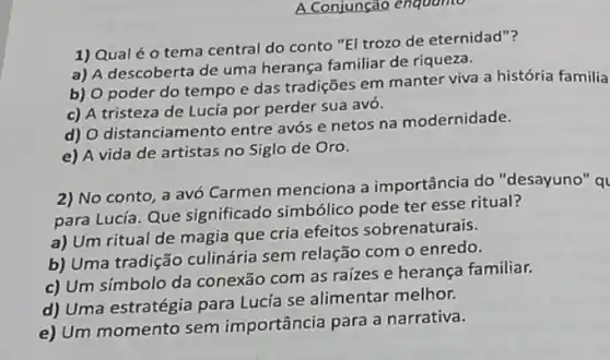 A Conjunção enquamo
1) Qual é 0 tema central do conto "El trozo de eternidad"?
a) A descoberta de uma herança familiar de riqueza.
b) 0 poder do tempo e das tradições em manter viva a história familia
c) A tristeza de Lucía por perder sua avó.
d) O distanciamento entre avós e netos na modernidade.
e) A vida de artistas no Siglo de Oro.
2) No conto, a avó Carmen menciona a importância do "desayuno" ql
para Lucía. Que significado simbólico pode ter esse ritual?
a) Um ritual de magia que cria efeitos sobrenaturais.
b) Uma tradição culinária sem relação com o enredo.
c) Um símbolo da conexão com as raizes e herança familiar.
d) Uma estratégia para Lucía se alimentar melhor.
e) Um momento sem importância para a narrativa.