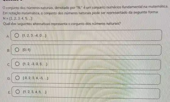 conjunto dos números naturais denotado por "N." é um conjunto numérico fundamental na matemática.
Em notação matemática, o conjunto dos numeros naturais pode ser representado da seguinte forma:
N= 1,2,3,4,5,ldots 
Qual das seguintes alternativas representa o conjunto dos números naturais?
A.
 1,2,3,-4,0ldots 
B
 0,-1 
C.
 1,2,-3,0,5,ldots 
D.
 0,2,3,4,-5,ldots 
 1,2,3,4,5,ldots