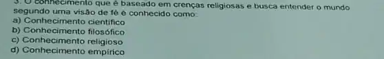 connecimento que é baseado em crenças religiosas e busca entender o mundo
segundo uma visão de fé é conhecido como:
a) Conhecimento cientifico
b) Conhecimento filosófico
c) Conhecimento religioso
d) Conhecimento empirico