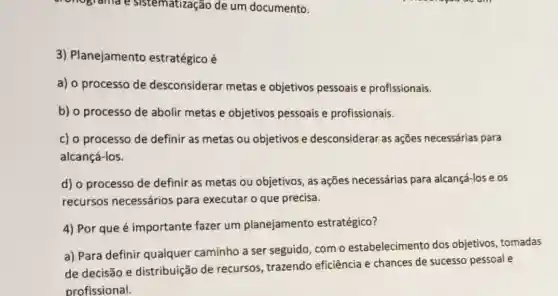 conograma e sistematização de um documento.
3) Planejamento estratégico é
a) o processo de desconsiderar metas e objetivos pessoais e profissionais.
b) o processo de abolir metas e objetivos pessoais e profissionais.
c) o processo de definir as metas ou objetivos e desconsiderar as ações necessárias para
alcançá-los.
d) o processo de definir as metas ou objetivos, as ações necessárias para alcançá-lose os
recursos necessários para executar o que precisa.
4) Por que é importante fazer um planejamento estratégico?
a) Para definir qualquer caminho a ser seguido, com o estabelecimento dos objetivos, tomadas
de decisão e distribuição de recursos, trazendo eficiência e chances de sucesso pessoal e
profissional.