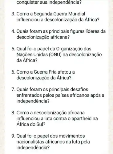 conquistar sua independência?
3. Como a Segunda Guerra Mundial
influenciou a descolonização da África?
4. Quais foram as principais figuras líderes da
descolonizaç áo africana?
5. Qual foi o papel da Organização das
Nações Unidas (ONU) na descolonização
da África?
6. Como a Guerra Fria afetou a
descoloniz ação da África?
7. Quais foram os principais desafios
enfrentados pelos países africanos após a
independência?
8. Como a descoloniz acão africana
influenciou a luta contra o apartheid na
África do Sul?
9. Qual foi o papel dos movimentos
nacionalistas africanos na luta pela
independência?