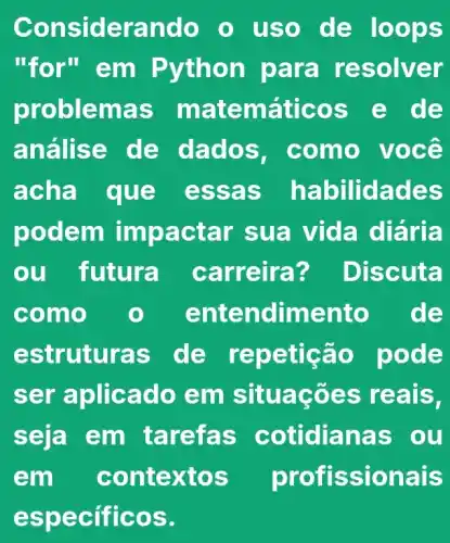 Cons idera ndo o uso d e loop s
"for"em Python para re solve r
problem as ma temá ticos e de
análi se de dado s. com 0 VOCê
acha . quê essa s habilida des
podem impactar sua vida diaria
ou futura carre ira? Disc uta
como	entendime nto de
estrut uras de rep eucao po de
ser a plicad o em s it S.
seja em tar eras c otidianas ou
em có ntex tos proff ssiona IS