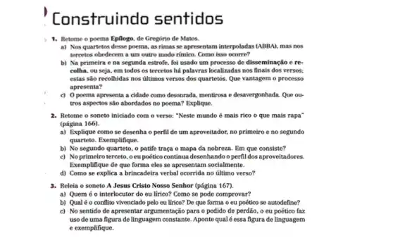 Cons truindo sentidos
1. Retome o poema Epflogo, de Gregório de Matos.
a) Nos quartetos desse poema, as rimas se apresentam interpoladas (ABBA), mas nos
tercetos obedecem a um outro modo rímico. Como isso ocorre?
b) Na primeira e na segunda estrofe, fol usado um processo de disseminação e re-
colha, ou seja, em todos os tercetos há palavras localizadas nos finais dos versos:
estas são recolhidas nos ultimos versos dos quartetos.Que vantagem o processo
apresenta?
c) 0 poema apresenta a cidade como desonrada.mentirosa e desavergonhada. Que ou-
tros aspectos são abordados no poema? Explique.
2. Retome o soneto iniciado com o verso: "Neste mundo é mais rico o que mais rapa'
(página 166).
a) Explique como se desenha o perfil de um aproveitador, no primeiro e no segundo
quarteto. Exemplifique.
b) No segundo quarteto,o patife traça o mapa da nobreza. Em que consiste?
c) Noprimeiro terceto . o eu poético continua desenhandoo perfil dos aproveitadores.
Exemplifique de que forma eles se apresentam socialmente.
d) Como se explica a brincadeira verbal ocorrida no último verso?
3. Releia o soneto A Jesus Cristo Nosso Senhor (página 167).
a) Quem é 0 interlocutor do eu lírico?Como se pode comprovar?
b) Qualéo conflito vivenciado pelo eu lírico?De que forma o eu poético se autodefine?
c) No sentido de apresentar argumentação para o pedido de perdão, o eu poético faz
uso de uma figura de linguagem constante. Aponte qualé essa figura de linguagem
e exemplifique.