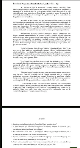 Consciência Negra: Um Chamado à Reflexão, ao Respeito e à Ação
A Consciência Negra é muito mais que uma data no calendário; é um
movimento profundo que atravessa gerações, um marco para reconhecer as contribuições
inestimáveis da população negra ao longo da história e um convite à construção de uma
sociedade mais justa, equitativa e plural. É um momento de resgate da memória, de
valorização da identidade e de reafirmação do orgulho de ser quem se é, em toda a sua
força, beleza e complexidade.
A história do povo negro é marcada por dores profundas, como a escravidão
e a segregação,mas também por resiliência,criatividade e uma inabalável capacidade de
transformação É impossível ignorar o impacto de líderes , pensadores artistas e ativistas
negros que lutaram para abrir caminhos e que, ainda hoje,inspiram pessoas em todo o
mundo. Zumbi dos Palmares,Angela Davis , Nelson Mandela e tantos outros nos ensinam
que o enfrentament ) ao racismo é uma luta coletiva, que exige coragem e persistência.
A Consciência Negra nos convida a olhar para o passado,compreender suas
lições e assumir responsabilidades no presente Afinal, o racismo, embora velado em
muitas situações.ainda persiste nas estruturas sociais , econômicas e culturais. Ele está
presente nas desigualdades que relegam a população negra a condições de vida mais
precárias, no acesso limitad a oportunidades e na sub -representaç ão em espaços de poder
e decisão.É um sistema que precisa ser desconstruído não apenas pelos que sofrem, mas
por toda a sociedade
Esse é também um momento para valorizar a riqueza cultural e histórica do
povo negro.. Suas tradições,espiritualida des, danças, músicas e culinárias carregam
séculos de história e resistência. São manifestaçõ es que transcendem o tempo e afirmam
a vitalidade de uma identidade que, apesar de tantas tentativas de apagamento , permanece
viva e pulsante . É nessa cultura que encontramos não apenas histórias de superação, mas
também a força para seguir em frente.
Ter consciência negra é mais do que celebrar uma herança cultural;é entender
que cada indivíduo , independen temente de cor ou origem, tem um papel na luta contra o
racismo.refletir sobre nossos próprios preconceitos questionar privilégios e agir de
forma a construir um mundo onde a igualdade de oportunidades seja uma realidade. É um
chamado à empatia, ao respeito e à inclusão.
E essencial que a Consciência Negra esteja presente não apenas em discursos.
mas em ações concretas. Ela deve nortear políticas públicas , inspirar a educação
antirracista.promover a diversidade no mercado de trabalho e transformar relações
interpessoais. É por meio do reconhecimen to e da reparação histórica que podemos
construir pontes de diálogo e romper barreiras que ainda dividem nossa sociedade.
Que a Consciência Negra não seja apenas um momento.mas um movimento
constante. Que ela inspire jovens a sonhar alto, empodere comunidades e nos guie rumo
a um futuro onde as diference is sejam celebradas e não usadas como ferramentas de
exclusão. Cada passo dado hoje, cada conversa difícil enfrentada , cada ato de
solidariedad praticado é um passo na direção certa.
Exercício
1. Quais são os principais objetivos da Consciência Negra, segundo o texto?
2. 0 texto menciona que o racismo ainda persiste em diversas estruturas da sociedade. Quais
exemplos são citados para ilustrar essa realidade?
3. De acordo com o texto, como as manifestações culturais do povo negro contribuem para a
preservação da identidade e da história dessa população?
4. Que tipo de iniciativas o texto sugere como fundamentais para que a Consciência Negra seja mais
do que um discurso e se transforme em ações concretas?
5. 0 texto afirma que a luta contra o racismo é uma responsabilidade de toda a sociedade. Na sua
opinião, o que cada indivíduo pode fazer para contribuir com essa luta?