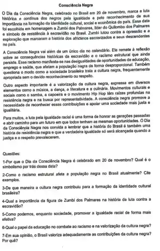 Consclêncla Negra
Dia da Consciência Negra, celebrado no Brasil em 20 de novembro, marca a luta
histórica e continua dos negros pela Igualdade e pelo reconhecimento de sua
importância na formação da Identidade cultural, social e econômica do pais. Essa data
foi escolhida em homenagem a Zumbi dos Palmares lider do Quilombo dos Palmares
e simbolo de resistência à escravidão no Brasil. Zumbi lutou contra a opressão e a
exploração que marcaram a história dos africanos escravizados e seus descendentes
no pais.
A Consciência Negra vai além de um único dia no calendário. Ela remete à reflexão
sobre as consequências históricas da escravidão e o racismo estrutural que ainda
persiste. Esse racismo manifesta -se nas desigualdades de oportunidades de educação,
emprego e saúde, que afetam a população negra de forma desproporcional Também
questiona o modo como a sociedade brasileira trata a cultura negra , frequentemente
apropriada sem o devido reconhecimento ou respeito.
Outro aspecto importante a valorização da cultura negra, expressa em diversos
elementos como a música, a dança, a literatura e a culinária. Movimentos culturais e
sociais como o samba , a capoeira e o movimento Hip Hop têm raizes profundas na
resistência negra e na busca por representatividade. A consciência negra promove a
necessidade de reconhecer essas contribuições e apolar uma sociedade mais justa e
igualitária.
Para muitos, a luta pela igualdade racial é uma forma de honrar as gerações passadas
e abrir caminho para um futuro em que todos tenham as mesmas oportunidades. O Dia
da Consciência Negra nos convida a lembrar que a história do Brasil é também uma
história de resistência negra e que a verdadeira igualdade só será alcançada quando a
justiça e o respeito prevalecerem.
Questōes:
1-Por que o Dia da Consciência Negra é celebrado em 20 de novembro? Qual é o
simbolismo por trás dessa data?
2-Como o racismo estrutural afeta a população negra no Brasil atualmente? Cite
exemplos.
3-De que maneira a cultura negra contribuiu para a formação da identidade cultural
brasileira?
4-Qual a importância da figura de Zumbi dos Palmares na história da luta contra a
escravidão?
5-Como podemos, enquanto sociedade, promover a igualdade racial de forma mais
efetiva?
6-Qual o papel da educação no combate ao racismo e na valorização da cultura negra?
7-Em sua opinião, 0 Brasil valoriza adequadamente as contribuições da cultura negra?
Por quê?