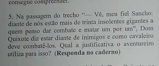 consegue compreender.
5. Na passagem do trecho
__ Vê, meu fiel Sancho:
diante de nós estão mais de trinta insolentes gigantes a
quem penso dar combate e matar um por um", Dom
Quixote diz estar diante de inimigos e como cavaleiro
deve combatê -los. Qual a justificativa o aventureiro
utiliza para isso ? (Responda no caderno)