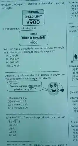 __
con(seguir)
Observe a placa abaixo escrita
em Inglês.
A tradução para o Português é:
Sabendo que a velocidade deve ser medida em
km/h
qual o limite de velocidade indicado na placa?
(A) 9km/h
(B) 45km/h
(C) 90km/h
(D) 30km/h
Observe o quadrinho abaixo e assinale a opção que
responde corretamente a questão abaixo:
Aí, cara!
Qual é o número inteiro mais
próximo de sqrt (47) ?
(A) o número é 5
(B) o número é 7
(C) o número é 10
(D) o número é 20.
(1xlongequal (a)Pcdot D-2012) O resultado aproximado da expressão
sqrt (8)+sqrt (11)
(A) 19 ,0
(B) 6,1
(C) 3,3
(D) 2,8
(MEA RIM - MA). Foi proposta para um aluno a
(B) 1,3
(C) 1,6
C) 31
D) 31