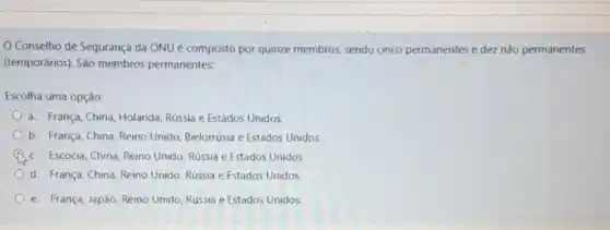 Conselho de Segurança da ONU é composto por quinze membros sendo cinco permanentes e dez não permanentes
(temporários). São membros permanentes:
Escolha uma opção:
a. França, China, Holanda Rússia e Estados Unidos.
b. França, China, Reino Unido, Bielorrúsia e Estados Unidos
c. Escócia, China, Reino Unido, Rússia e Estados Unidos.
d. França, China, Reino Unido, Rússia e Estados Unidos
e. França, Japão, Reino Unido, Rússia e Estados Unidos.