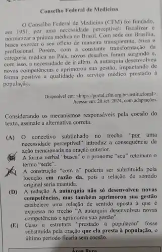 Conselho Federal de Medicina
Conselho Federal de Medicina (CFM) foi fundado,
em 1951, por uma necessidade perceptivel: fiscalizar e
normatizar a prática médica no Brasil. Com sede em Brasilia,
busca exercer o seu oficio de maneira ética e
profissional. Porém,com a constante transformação da
categoria médica no País, novos desafios foram surgindo e,
com isso, a necessidade de ir além A autarquia desenvolveu
novas competências e aprimorou sua gestão , impactando de
forma positiva a qualidade do serviço médico prestado à
população.
Disponível em:<https://portal.cfm.org br/institucional>
Acesso em: 20 set. 2024 com adaptações.
Considerando os mecanismos responsáveis pela coesão do
texto, assinale a alternativa correta.
(A) 0 conectivo sublinhado no trecho "por uma
necessidade perceptivel" introduz a consequência da
ação mencionada na oração anterior.
A forma verbal "busca "e o pronome "seu "retomam o
termo "sede".
() A construção "com a "poderia ser substituída pela
locução em razão da, pois a relação de sentido
original seria mantida.
(D) A redação A autarquia não só desenvolveu novas
competências, mas também aprimorou sua gestão
estabelece uma relação de sentido oposta à que é
expressa no trecho A autarquia desenvolveu novas
competências e aprimorou sua gestão".
(E) Caso a estrutura "prestado à populaçã" fosse