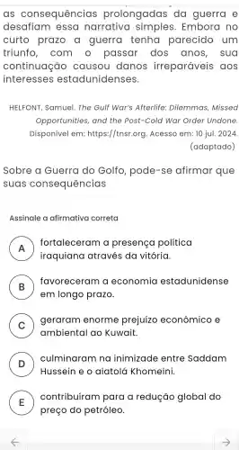 as consequências prolongadas do guerra e
desafiam essa narrativa Embora no
curto prazo a guerra tenha parecido um
triunfo , com passar dos anos , sua
continuação causou danos irreparáveis aos
interesses estadunidenses.
HELFONT , Samuel . The Gulf War's Afterlife:Dilemmas ,Missed
Opportunities , and the Post-Cola I War Order Undone.
Disponivel em:https://tnsr.org .Acesso em:10 jul. 2024.
(adaptado)
Sobre Guerra do Golfo , pode-se afirmar que
suas consequências
Assinale a afirmativa correta
A
fortaleceram a presença politica
n
iraquiana através da vitória.
B )
favoreceram a economia estadunidense
em longo prazo.
C
geraram enorme prejuizo econômico e
ambiental ao Kuwait
D )
culminaram na inimizade entre Saddam
Hussein eo aiatolá Khomeini.
E
contribuíram para a redução global do
preço do petróleo.