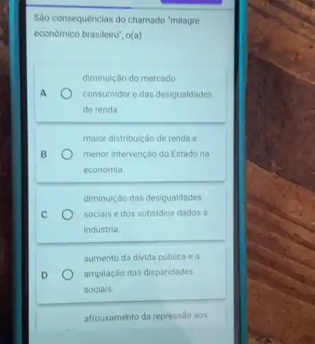 São consequênclas do chamado "milagre
econômico brasileiro", o(a)
A
diminuição do mercado
consumidor e das desigualdades
de renda.
maior distribuição de renda e
menor intervenção do Estado na
economia.
diminuição das desigualdades
sociais e dos subsidios dados à
indústria.
aumento da divida publica ea
ampliação das disparidades
socials.
afrouxamehto da repressão aos