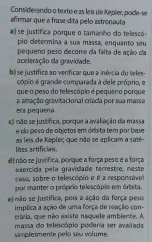 Consi iderando o textoe as leis de Kepler, pode-se
afirmar que a frase dita pelo astronauta
a) se justifica porque o tamanho do telescó-
pio determina a sua massa, enquanto seu
pequeno peso decorre da falta de ação da
aceleração da gravidade.
b) se justifica ao verificar que a inércia do teles-
cópio é grande comparada à dele próprio, e
que o peso do telescópio é pequeno porque
a atração gravitacional criada por sua massa
era pequena.
c) não se justifica porque a avaliação da massa
e do peso de objetos em órbita tem por base
as leis de Kepler,que não se aplicam a saté-
lites artificiais.
d) não se justifica porque a força peso é a força
exercida pela gravidade terrestre , neste
caso, sobre o telescópio e é a responsável
por manter o próprio telescópio em órbita.
e) não se justifica , pois a ação da força peso
implica a ação de uma força de reação con-
trária, que não existe ambiente. A