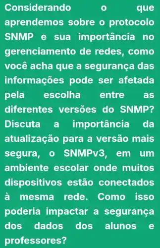 Consider ando	que
aprendemo s sobre o protocolo
SNMP e sua importar cia no
gerenciamento de redes . como
você acha que a se gurança das
informações pode ser afetada
pela escolha entre as
diferente versoes do SNMP?
Discuta a im portância da
atualizaç áo para a versão mais
segura, - SNMP v3. em um
ambiente escolar onde muitos
dispositi vos estão conectados
a mesma I rede. Como isso
poderia impactar a segurança
dos alunos