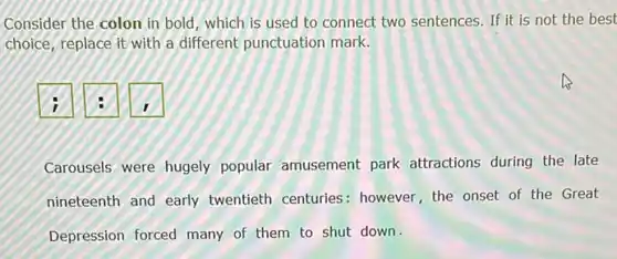 Consider the colon in bold, which is used to connect two sentences If it is not the best
choice, replace it with a different punctuation mark.
i
Carousels were hugely popular amusement park attractions during the late
nineteenth and early twentieth centuries : however, the onset of the Great
Depression forced many of them to shut down.