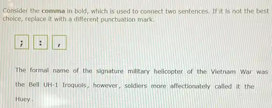 Consider the comma in bold, which is used to connect two sentences If it is not the best
choice, replace it with a different punctuation mark.
The formal name of the signature military helicopter of the Vietnam War was
the Bell UH-1 Iroquois however, soldiers more affectionately called it the
Huey.