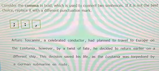 Consider the comma in bold, which is used to connect two sentences If it is not the best
choice, replace it with a different punctuation mark.
i	I
Arturo Toscanini, a celebrated conductor, had planned to travel to Europe on
the Lusitania, however, by a twist of fate , he decided to return earlier on a
different ship. This decision saved his life,as the Lusitania was torpedoed by
a German submarine en route