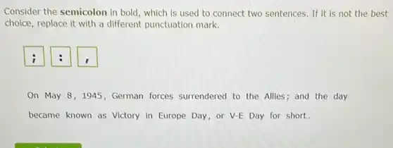 Consider the semicolon in bold, which is used to connect two sentences If it is not the best
choice, replace it with a different punctuation mark.
On May 8,1945 , German forces surrendered to the Allies; and the day
became known as Victory in Europe Day,or V-E Day for short.