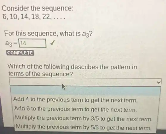 Consider the sequence:
6,10,14,18,22,ldots 
For this sequence , what is a_(3)
a_(3)=14
COMPLETE
Which of the following describes the pattern in
terms of the sequence?
Add 4 to the previous term to get the next term.
Add 6 to the previous term to get the next term.
Multiply the previous term by 3/5 to get the next term.
Multiply the previous term by 5/3 to get the next term.