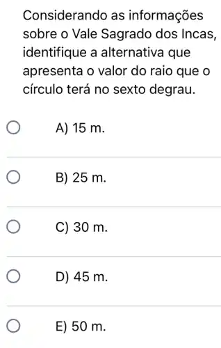 Considera ndo as informações
sobre o Vale Sagrado dos Incas,
identifique a alternativa que
apresenta o valor do raio que o
círculo terá no sexto degrau.
A) 15 m.
B) 25 m.
C) 30 m.
D) 45 m.
E) 50 m.