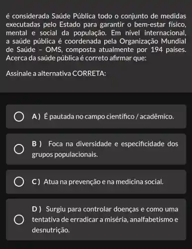 é considerada Saúde Pública todo o conjunto de medidas
executadas pelo Estado para garantir o bem-estar físico.
mental e social da população . Em nível internacional
a saúde pública é coordenada pela Organização Mundial
de Saúde - OMS , composta atualmente por 194 países.
Acerca da saúde pública é correto afirmar que:
Assinale a alternativa CORRETA:
A)E pautada no campo científico / acadêmico.
Foca na diversidade e especificidade dos
grupos populacionais.
C) Atuana prevenção e na medicina social.
D) Surgiu para controlar doenças e como uma