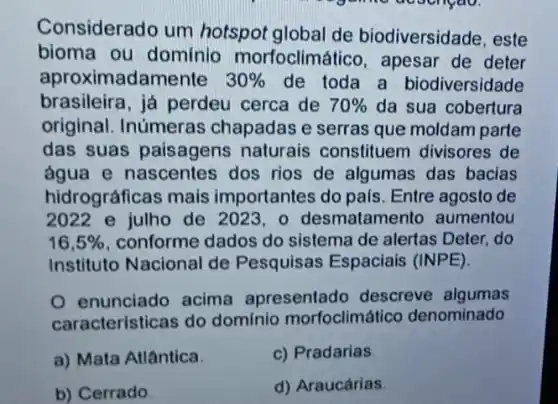 Considerado um hotspot global de biodiversidade, este
bioma ou dominio morfoclimá lico, apesar de deter
aproximadamente 30%  de toda a biodiversidade
brasileira, já perdeu cerca de 70%  da sua cobertura
original. Inúmeras chapadas e serras que moldam parte
das suas paisagens naturais constituem divisores de
água e nascentes dos rios de algumas das bacias
hidrográficas mais importantes do pals Entre agosto de
2022 e julho de 2023,0 desmatamento aumentou
16,5%  conforme dados do sistema de alertas Deter, do
Instituto Nacional de Pesquisas Espaciais (INPE).
enunciado acima apresentado descreve algumas
caracteristicas do domínio morfoclimát co denominado
a) Mata Atlântica.
c) Pradarias
b) Cerrado
d) Araucárias