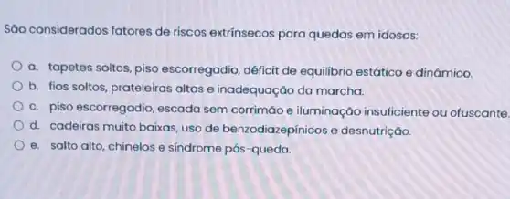 Sǎo considerados fatores de riscos extrínsecos para quedas em idosos:
a. tapetes soltos, piso escorregadio, déficit de equilibrio estático e dinâmico.
b. fios soltos prateleiras altas e inadequação da marcha.
c. piso escorregadio escada sem corrimão e iluminação insuficiente ou ofuscante.
d. cadeiras muito baixas, uso de benzodiazepínicos e desnutrição.
e. salto alto, chinelos e síndrome pós-queda