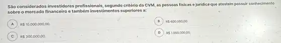 São considerados investidores profissionais, segundo critério da CVM as pessoas físicas e juridica que atestem possuir conhecimento
sobre o mercado financeiro e também investimentos superiores a:
A ) R 10.000.000,00.
B R 600.000,00.
C ) R 300.000,00.
D R 1.000.000,00