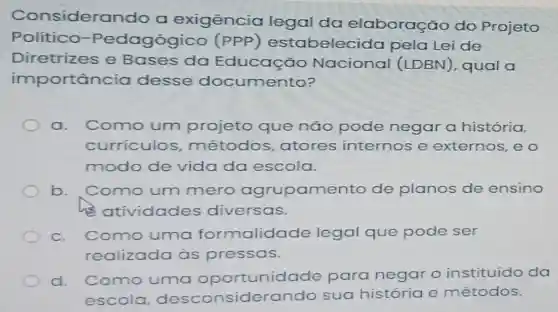 Consideran do a exigência legal da elaboração do Projeto
Político -Pedagógico estabelec ida pela Lei de
Diretrizes e Bases da Educação Nacional (LDBN), qual a
importân cia desse documento?
a. Como um projeto que não pode negar a história,
curriculos métodos atores internos e externos, e o
modo de vida da escola.
b. Como um mero agrupame nto de planos de ensino
his atividades diversas.
C.	uma formalidade legal que pode ser
realizada às pressas.
d. Como uma oportunidade para negar o instituído da
escola desconsiderando sua história e métodos.