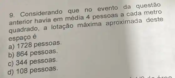 Consideran do que no evento da questão
anterior havia em média 4 pessoas a cada metro
quadrado , a lotação máxima aproximada deste
espaço é
a) 1728 pessoas.
b) 864 pessoas.
c) 344 pessoas.
d) 108 pessoas.