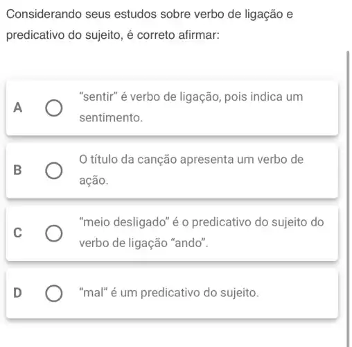 Consideran do seus estudos sobre verbo de ligação e
predicativo do sujeito, é correto afirmar:
A
"sentir" é verbo de ligação, pois indica um
sentimento.
B
título da canção apresenta um verbo de
ação.
C
"meio desligado" é o predicativo do sujeito do
verbo de ligação "ando".
D
"mal" é um predicativo do sujeito.