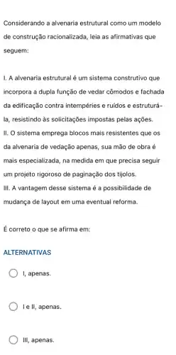 Considerando a alvenaria estrutural como um modelo
de construção racionalizada, leia as afirmativas que
seguem:
I. A alvenaria estrutural é um sistema construtivo que
incorpora a dupla função de vedar cômodos e fachada
da edificação contra intempéries e ruídos e estruturá-
II. O sistema emprega blocos mais resistentes que os
da alvenaria de vedação apenas, sua mão de obra é
mais especializada, na medida em que precisa seguir
um projeto rigoroso de paginação dos tijolos.
III. A vantagem desse sistema é a possibilidade de
mudança de layout em uma eventual reforma.
É correto o que se afirma em:
ALTERNATIVAS
I, apenas.
I e II, apenas.
III, apenas.