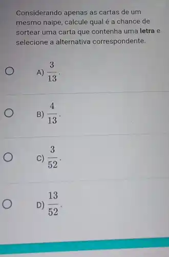 Considerando apenas as cartas de um
mesmo naipe , calcule qual é a chance de
sortear uma carta que contenha uma letra e
selecione a alternativa correspondente.
A) (3)/(13)
B) (4)/(13)
C) (3)/(52)
D) (13)/(52)