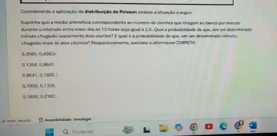 Considerando a aplicação da distribuição de Poisson analise a situação a seguir.
Suponha que a média aritmética correspondente ao número de clientes que chegam ao banco por minuto
durante o intervalo entre meio-dia às 13 horas seja igual a 2,5. Qual a probabilidade de que, em um determinado
minuto chegarão exatamente dois cientes? Equalé a probabilidade de que em um determinado minuto,
chegarão mais de dois clientes?Respectivamente,assinale a alternative CORRETA:
0,2565;0,4562x
0,1359;0,8641.
0,8641;0,1850.
0,1850;0,1359.
0,1850;0,0302.