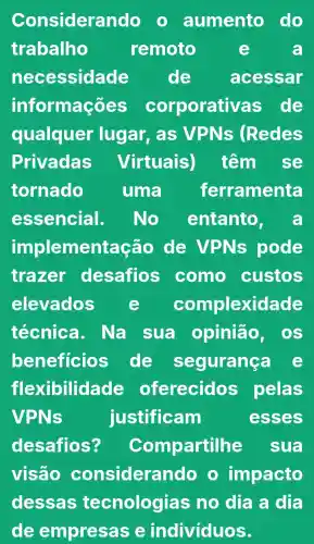 Considerando aumento do
trabalho	remoto	a
necessidade de acessar
informações corporativas de
qualquer lugar, as VPNs (Redes
Privadas Virtuais) têm se
tornado uma ferramenta
essencial. No entanto, a
implementação de VPNs pode
trazer desafios como custos
elevados e complexidade
técnica . Na sua opinião os
beneficios de segurança
flexibilida de oferecidos pelas
VPNs	justificam	esses
desafios? Compartilhe sua
visão considera ndo o impacto