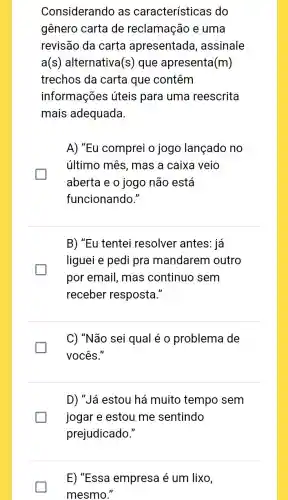 Considerando as características do
gênero carta de reclamação e uma
revisão da carta apresentada , assinale
a(s) alternativa (s) que apresenta (m)
trechos da carta que contêm
informações úteis para uma reescrita
mais adequada
A) "Eu comprei o jogo lançado no
último mês, mas a caixa veio
aberta e o jogo não está
funcionando."
B) "Eu tentei resolver antes: já
liguei e pedi pra mandarem outro
por email, mas continuo sem
receber resposta."
C) "Não sei qual é o problema de
vocês."
D) "Já estou há muito tempo sem
jogar e estou me sentindo
prejudicado."
E) "Essa empresa é um lixo,
mesmo